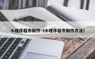 汉川小程序超市制作（小程序超市制作方法）